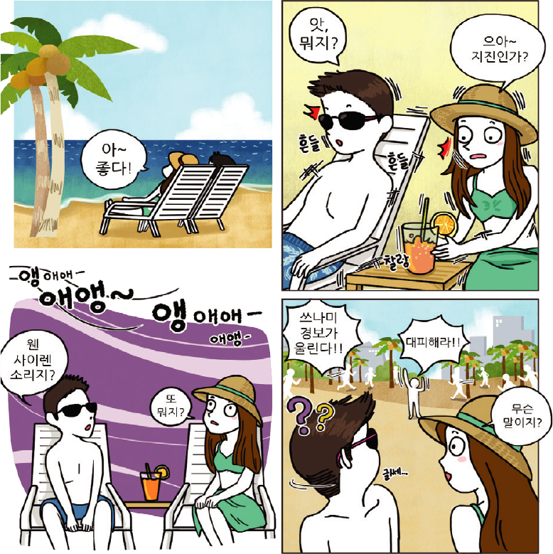 1컷-아~좋다!하고 바다를 보며 휴양을 즐기는 장면, 2컷-흔들흔들 하면서 앗, 뭐지?하고 놀라는 남자와 으아~지진인가? 하고 여자가 말하는 장면, 3컷-앵애애애앵~앵애애애앵~하고 사이렌이 울리고 웬 사이렌 소리지? 하는 남자와 또 뭐지? 하는 여자 장면, 4컷-쓰나미 경보가 울린다! 대피해라!! 하는 사람들과 무슨 말이지? 하고 알아채지 못하는 장면