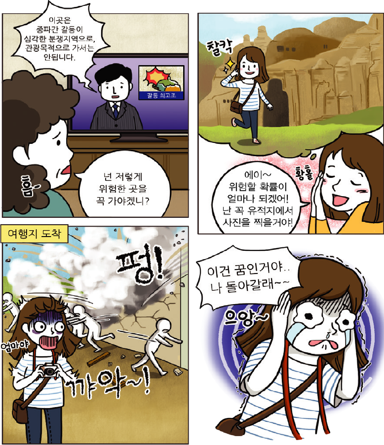 1컷-이곳은 종파간 갈등이 심각한 분쟁지역으로, 관광목적으로 가서는 안됩니다. 하는 뉴스를 보면서 넌 저렇게 위험한 곳을 꼭 가야겠니?하고 엄마가 걱정하는 장면, 2컷-에이~위험할 확률이 얼마나 되겠어! 난 꼭 유적지에서 사진을 찍을거야!하고 들뜬 장면, 3컷-여행지 도착해서 폭발 테러에 놀라는 장면, 4컷-이건 꿈일거야.. 나 돌아갈래~~ 하는 장면