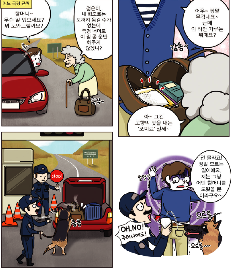 1컷-어느 국경 근처에서 할머니~ 무슨 일 있으세요? 뭐 도와드릴까요? 하는 사람과 젊은이, 내 힘으로는 도저히 옮길 수가 없는데 국격 너머로 이 짐 좀 운반 해주지 않겠나? 하는 할머니가 있는 장면, 2컷-어우~정말 무겁네요~근데 이 하얀 가루는 뭐예요? 하고 물으면 아~그건 고향의 맛을 내는 조미료일세~하고 할머니가 대답하는 장면, 3컷-국격에서 마약탐지견이 짖고 차를 세우는 장면, 4컷-전 몰라요! 정말 모르는 일이에요. 저는 그냥 어떤 할머니를 도왔을 뿐이라구요~하고 덜덜덜 떠는 사람과 OH, NO! 주머니에도! 하고 검거하는 장면